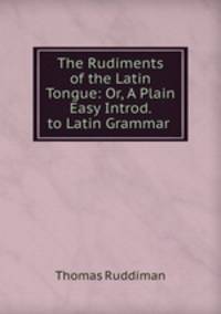 The Rudiments of the Latin Tongue: Or, A Plain & Easy Introd. to Latin Grammar .