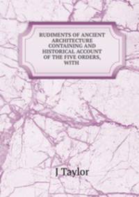 RUDIMENTS OF ANCIENT ARCHITECTURE CONTAINING AND HISTORICAL ACCOUNT OF THE FIVE ORDERS, WITH .