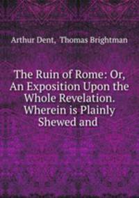 The Ruin of Rome: Or, An Exposition Upon the Whole Revelation. Wherein is Plainly Shewed and .