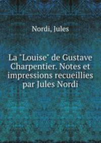 La "Louise" de Gustave Charpentier. Notes et impressions recueillies par Jules Nordi
