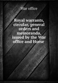 Royal warrants, circular, general orders and memoranda, issued by the War office and Horse .