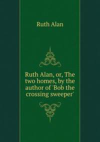 Ruth Alan, or, The two homes, by the author of `Bob the crossing sweeper`.