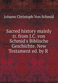 Sacred history mainly tr. from J.C. von Schmid`s Biblische Geschichte. New Testament ed. by R .