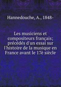 Les musiciens et compositeurs franais; prcds d`un essai sur l`histoire de la musique en France avant le 17 sicle