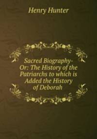 Sacred Biography- Or: The History of the Patriarchs to which is Added the History of Deborah .