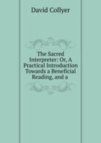 The Sacred Interpreter: Or, A Practical Introduction Towards a Beneficial Reading, and a .
