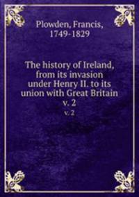 The history of Ireland, from its invasion under Henry II. to its union with Great Britain. v. 2