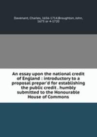 An essay upon the national credit of England : introductory to a proposal prepar`d for establishing the public credit . humbly submitted to the Honourable House of Commons