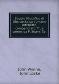 Saggio filosofico di Gio: Locke su l`umano intelletto, compendiato. Tr., e comm. da F. Soave. 3a .