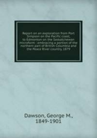 Report on an exploration from Port Simpson on the Pacific coast, to Edmonton on the Saskatchewan microform : embracing a portion of the northern part of British Columbia and the Peace River country, 1879