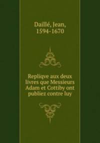 Repliqve aux deux livres que Messieurs Adam et Cottiby ont publiez contre luy