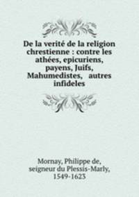 De la verit de la religion chrestienne : contre les athes, epicuriens, payens, Juifs, Mahumedistes, & autres infideles