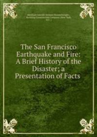 The San Francisco Earthquake and Fire: A Brief History of the Disaster; a Presentation of Facts .