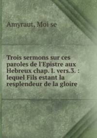 Trois sermons sur ces paroles de l`Epistre aux Hebreux chap. I. vers.3. : lequel Fils estant la resplendeur de la gloire .