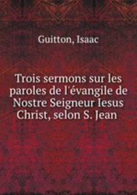 Trois sermons sur les paroles de l`evangile de Nostre Seigneur Iesus Christ, selon S. Jean .