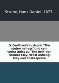 S. Centlivre`s lustspiel "The stolen heiress" und sein verhaltniss zu "The heir" von Thomas May. Nebst anhang: May und Shakespeare