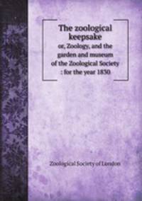 The zoological keepsake. or, Zoology, and the garden and museum of the Zoological Society : for the year 1830