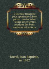 L`Eschole franoise pour apprendre bien parler & escrire selon l`usage de ce temps & pratique des bons autheurs microform