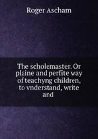 The scholemaster. Or plaine and perfite way of teachyng children, to vnderstand, write and .