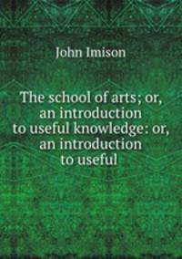 The school of arts; or, an introduction to useful knowledge: or, an introduction to useful .