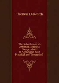 The Schoolmaster`s Assistant: Being a Compendium of Arithmetic Both Practical and Theoretical .