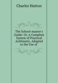 The School-master`s Guide: Or, A Complete System of Practical Arithmetic, Adapted to the Use of .