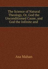 The Science of Natural Theology, Or, God the Unconditioned Cause, and God the Infinite and .