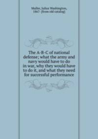 The A-B-C of national defense; what the army and navy would have to do in war, why they would have to do it, and what they need for successful performance