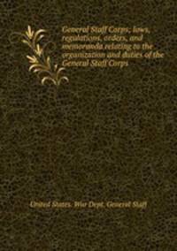 General Staff Corps; laws, regulations, orders, and memoranda relating to the organization and duties of the General Staff Corps