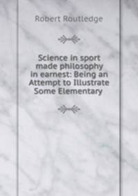 Science in sport made philosophy in earnest: Being an Attempt to Illustrate Some Elementary .