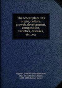 The wheat plant: its origin, culture, growth, development, composition, varieties, diseases, etc., etc