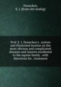 Prof. E. J. Donecken`s . system and illustrated treatise on the most obvious and complicated diseases and injuries incidental to the equine family . with directions for . treatment
