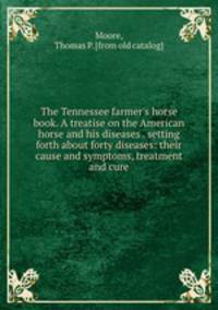 The Tennessee farmer`s horse book. A treatise on the American horse and his diseases . setting forth about forty diseases: their cause and symptoms, treatment and cure