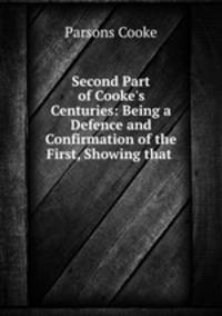 Second Part of Cooke`s Centuries: Being a Defence and Confirmation of the First, Showing that .