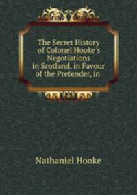 The Secret History of Colonel Hooke`s Negotiations in Scotland, in Favour of the Pretender, in .