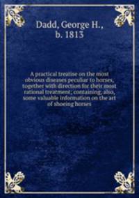 A practical treatise on the most obvious diseases peculiar to horses, together with direction for their most rational treatment; containing, also, some valuable information on the art of shoeing horses