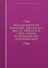 Hearings before the Committee . February 4, 6, April 21, 1908 on H. R. 13835, relating to adulterated and misbranded seed