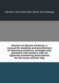 Practice on Equine medicine; a manual for students and practitioners of veterinary medicine, arranged with questions and answers, with an appendix containing prescriptions for the horse and the dog