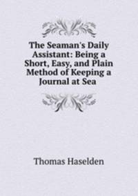 The Seaman`s Daily Assistant: Being a Short, Easy, and Plain Method of Keeping a Journal at Sea .