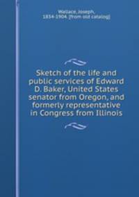 Sketch of the life and public services of Edward D. Baker, United States senator from Oregon, and formerly representative in Congress from Illinois