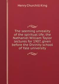 The seeming unreality of the spiritual life; the Nathaniel William Taylor lectures for 1907, given before the Divinity school of Yale university