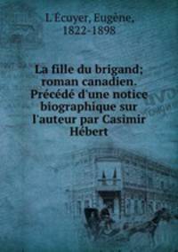 La fille du brigand; roman canadien. Prcd d`une notice biographique sur l`auteur par Casimir Hbert