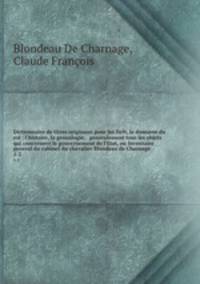 Dictionnaire de titres originaux pour les fiefs, le domaine du roi : l`histoire, la genealogie, & generalement tous les objets qui concernent le gouvernement de l`Etat, ou Inventaire general du cabinet du chevalier Blondeau de Charnage. 1-2