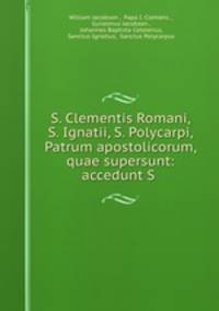 S. Clementis Romani, S. Ignatii, S. Polycarpi, Patrum apostolicorum, quae supersunt: accedunt S .