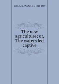 The new agriculture; or, The waters led captive
