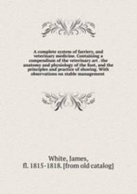 A complete system of farriery, and veterinary medicine. Containing a compendium of the veterinary art . the anatomy and physiology of the foot, and the principles and practice of shoeing. With observations on stable management