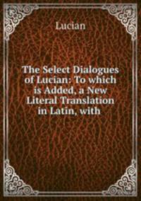 The Select Dialogues of Lucian: To which is Added, a New Literal Translation in Latin, with .
