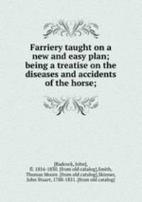 Farriery taught on a new and easy plan; being a treatise on the diseases and accidents of the horse;