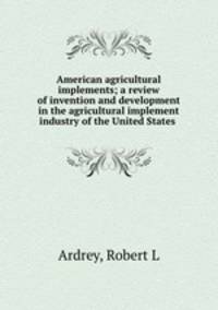 American agricultural implements; a review of invention and development in the agricultural implement industry of the United States