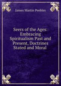 Seers of the Ages: Embracing Spiritualism Past and Present, Doctrines Stated and Moral .